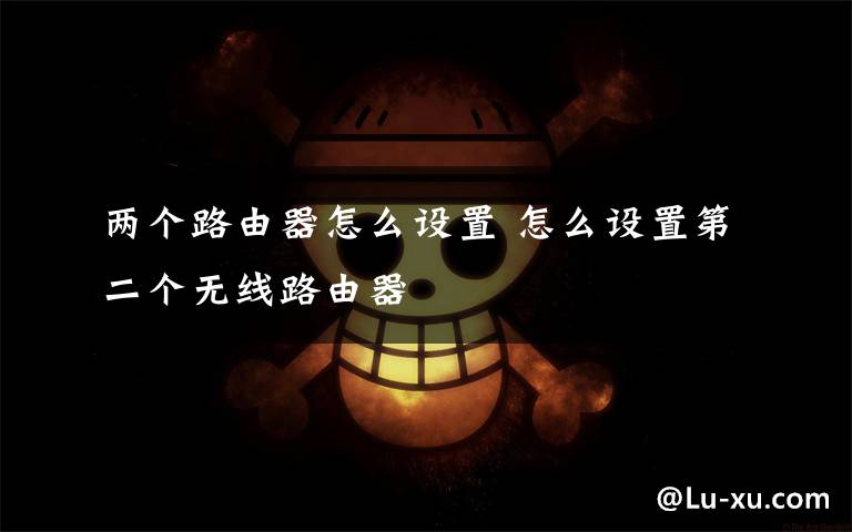 两个路由器怎么设置 怎么设置第二个无线路由器文章配图