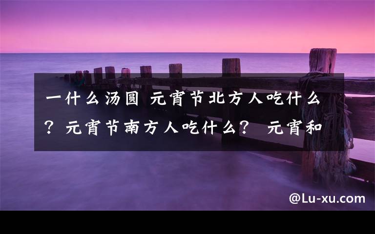 一什么汤圆 元宵节北方人吃什么？元宵节南方人吃什么？ 元宵和汤圆有什么区别文章配图