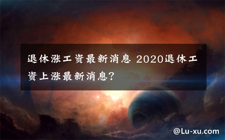 退休涨工资最新消息 2020退休工资上涨最新消息？文章配图