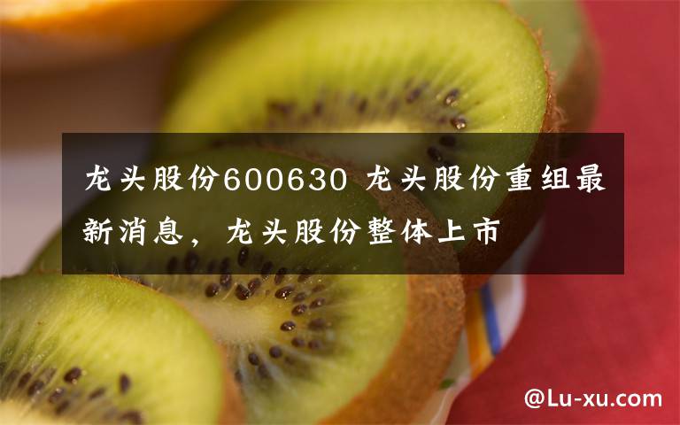 龙头股份600630 龙头股份重组最新消息，龙头股份整体上市文章配图