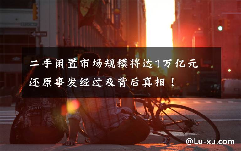 二手闲置市场规模将达1万亿元 还原事发经过及背后真相！