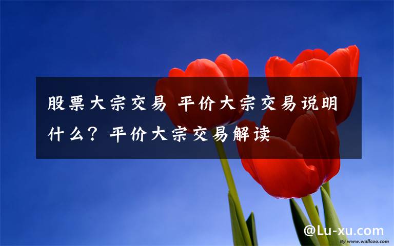 股票大宗交易 平价大宗交易说明什么？平价大宗交易解读文章配图