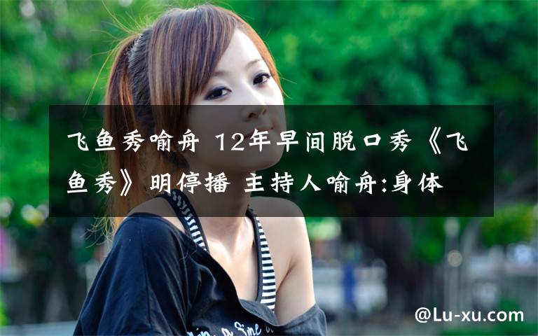 飞鱼秀喻舟 12年早间脱口秀《飞鱼秀》明停播 主持人喻舟:身体不适文章配图