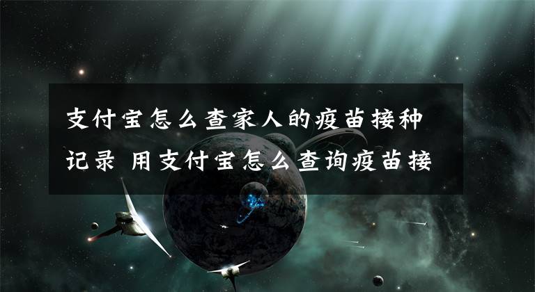 支付宝怎么查家人的疫苗接种记录 用支付宝怎么查询疫苗接种记录文章配图