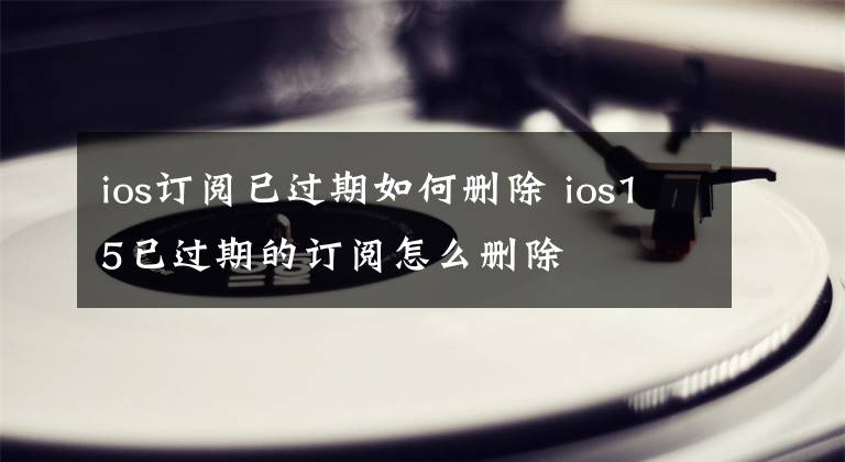 ios订阅已过期如何删除 ios15已过期的订阅怎么删除文章配图