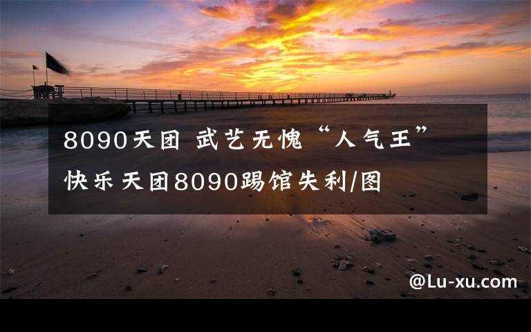 8090天团 武艺无愧“人气王” 快乐天团8090踢馆失利/图