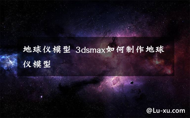 地球仪模型 3dsmax如何制作地球仪模型文章配图