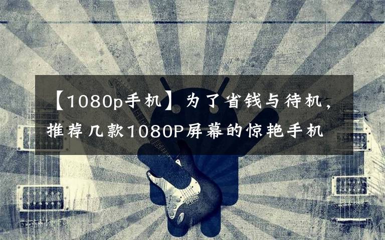 【1080p手机】为了省钱与待机，推荐几款1080P屏幕的惊艳手机