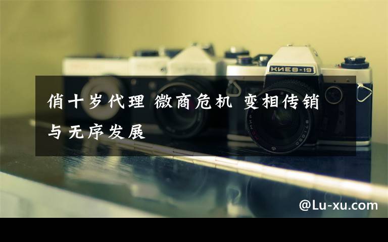 俏十岁代理 微商危机 变相传销与无序发展文章配图