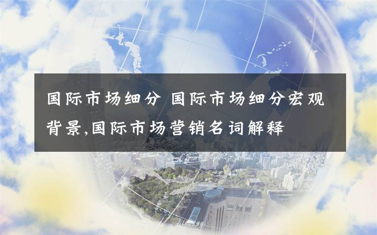 国际市场细分 国际市场细分宏观背景,国际市场营销名词解释文章配图