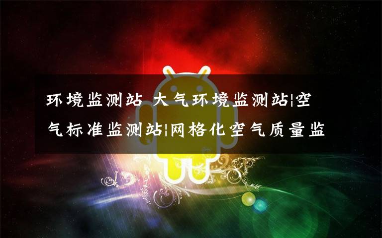 环境监测站 大气环境监测站|空气标准监测站|网格化空气质量监测站|小型环境监测站文章配图