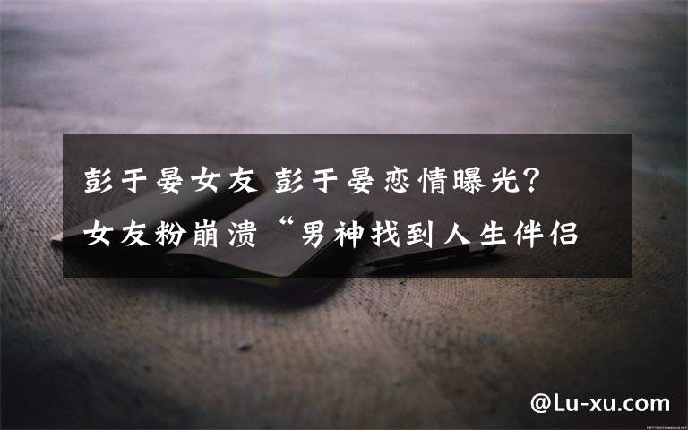 彭于晏女友 彭于晏恋情曝光？ 女友粉崩溃“男神找到人生伴侣”文章配图