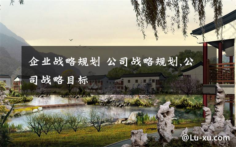 企业战略规划 公司战略规划,公司战略目标文章配图