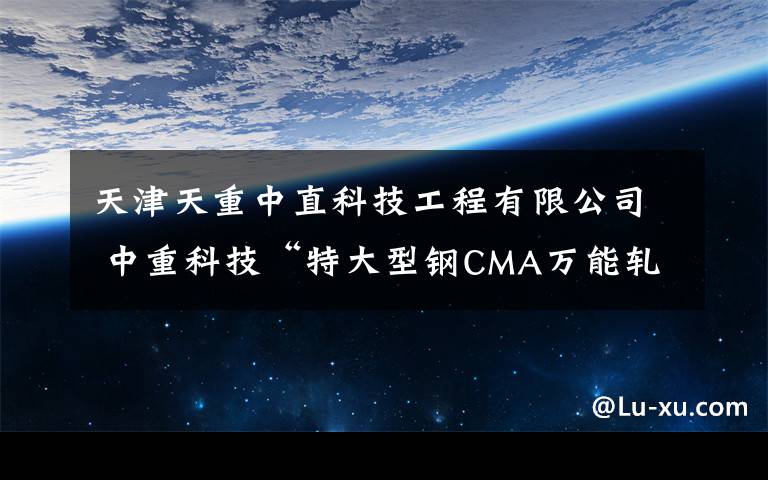 天津天重中直科技工程有限公司 中重科技“特大型钢CMA万能轧机成套设备及新工艺技术研发”获天津市科技进步一等奖。文章配图