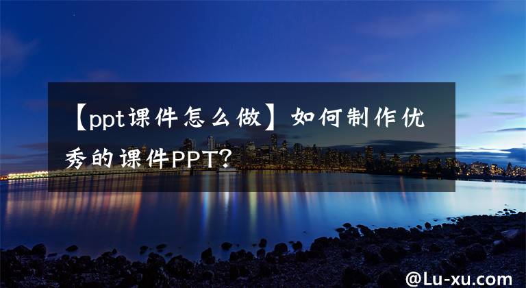 【ppt课件怎么做】如何制作优秀的课件PPT？文章配图