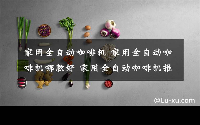 家用全自动咖啡机 家用全自动咖啡机哪款好 家用全自动咖啡机推荐【图文】文章配图