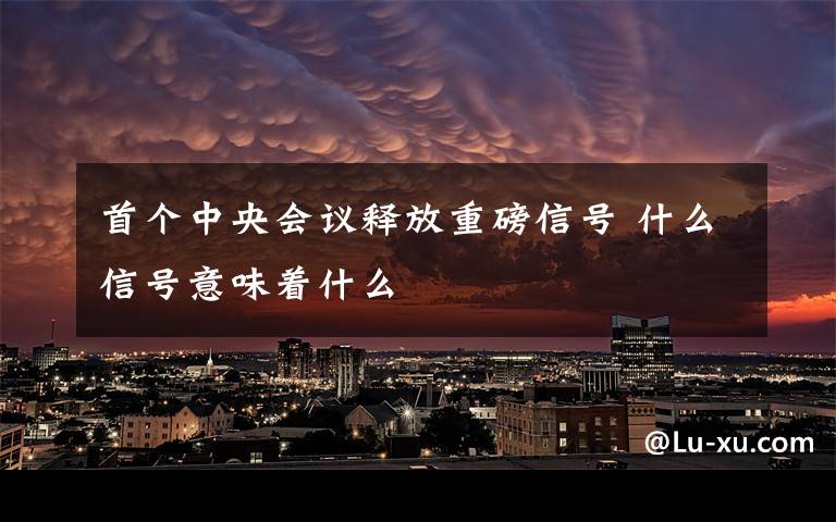 首个中央会议释放重磅信号 什么信号意味着什么文章配图