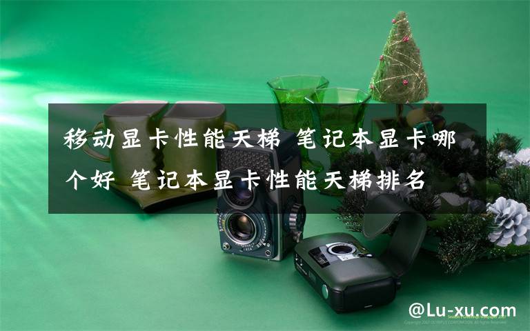 移动显卡性能天梯 笔记本显卡哪个好 笔记本显卡性能天梯排名文章配图