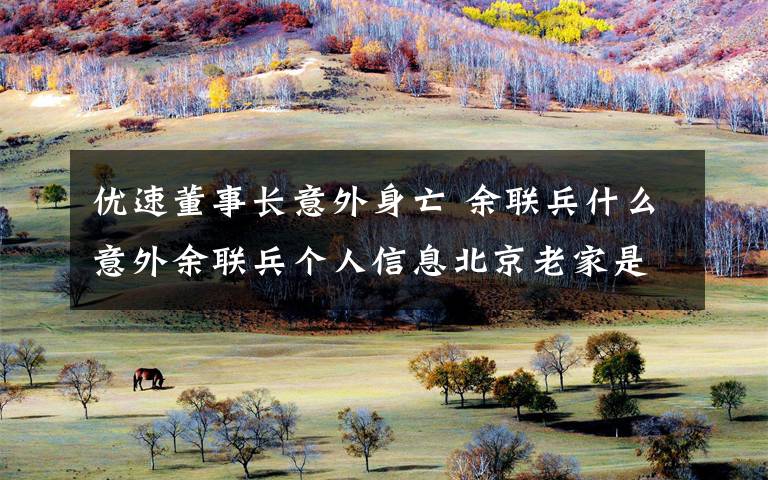 优速董事长意外身亡 余联兵什么意外余联兵个人信息北京老家是哪里的文章配图