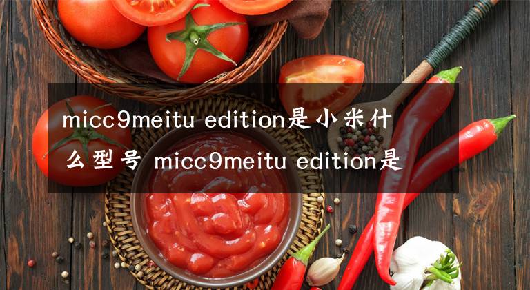 micc9meitu edition是小米什么型号 micc9meitu edition是小米啥型号 小米micc9e多少钱现在