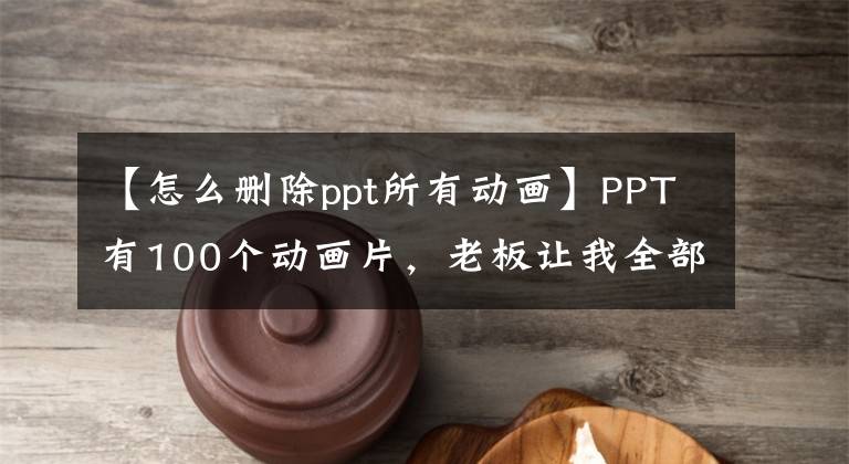 【怎么删除ppt所有动画】PPT有100个动画片，老板让我全部删除？教你两种方法，一键消除。文章配图