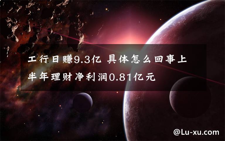 工行日赚9.3亿 具体怎么回事上半年理财净利润0.81亿元文章配图