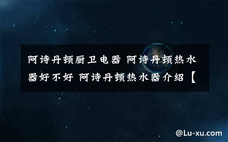 阿诗丹顿厨卫电器 阿诗丹顿热水器好不好 阿诗丹顿热水器介绍【详解】文章配图