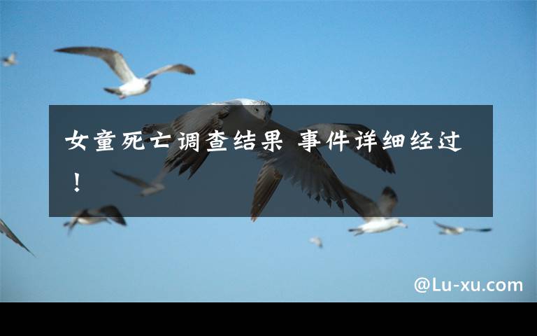 女童死亡调查结果 事件详细经过！文章配图