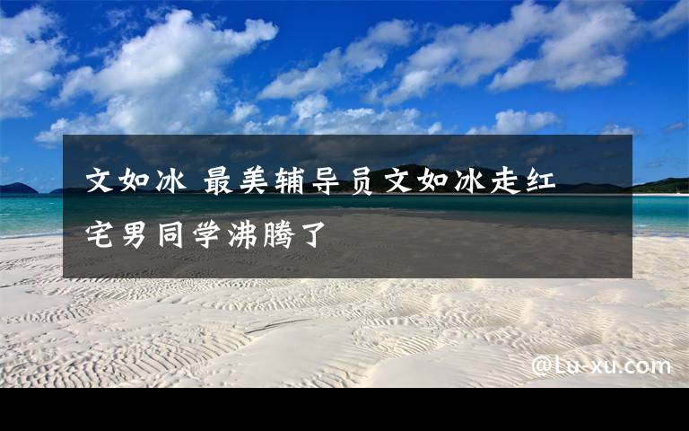文如冰 最美辅导员文如冰走红 宅男同学沸腾了文章配图