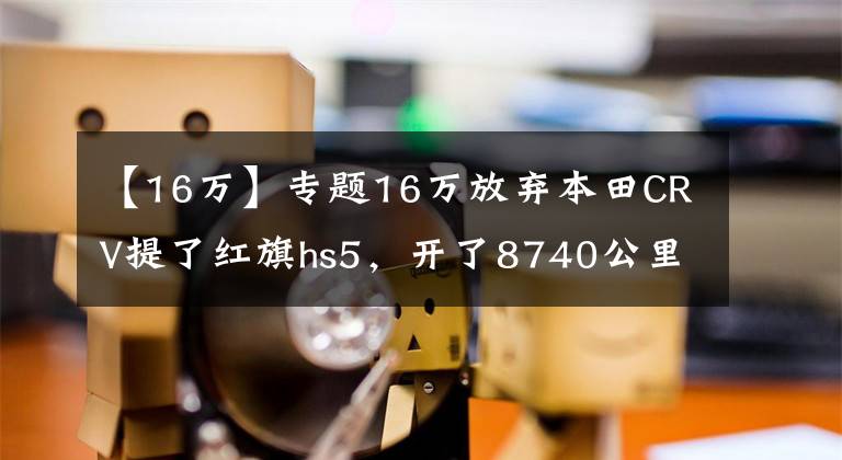 【16万】专题16万放弃本田CRV提了红旗hs5，开了8740公里，车主说出心里话文章配图