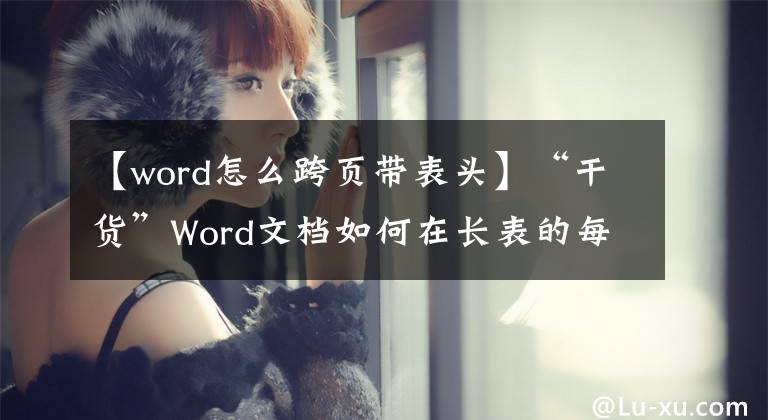 【word怎么跨页带表头】“干货”Word文档如何在长表的每页上添加标题