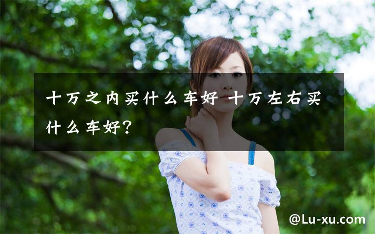 十万之内买什么车好 十万左右买什么车好？文章配图