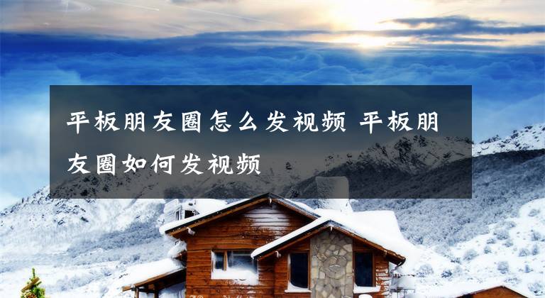 平板朋友圈怎么发视频 平板朋友圈如何发视频文章配图