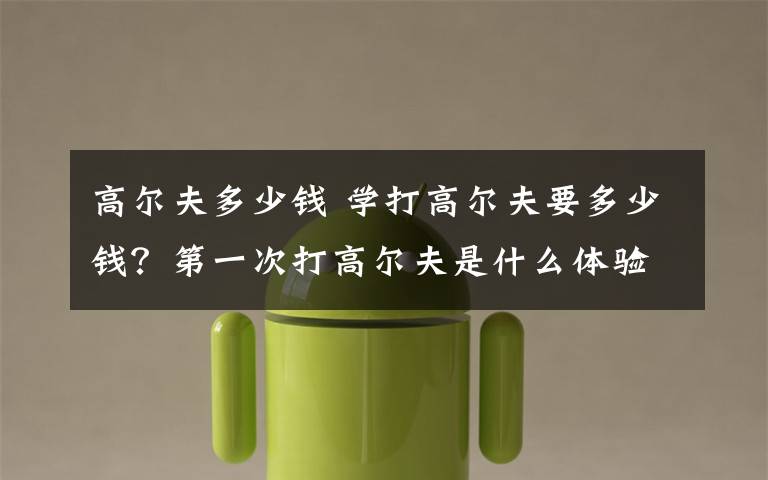 高尔夫多少钱 学打高尔夫要多少钱？第一次打高尔夫是什么体验？文章配图