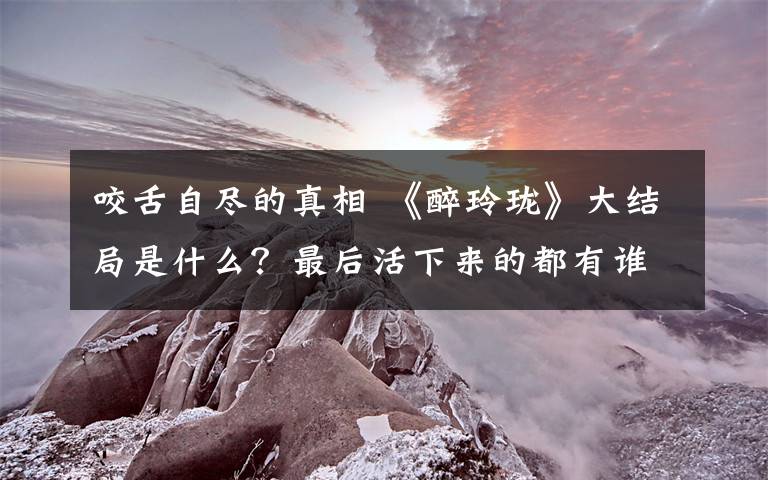 咬舌自尽的真相 《醉玲珑》大结局是什么？最后活下来的都有谁？ 附分集剧情