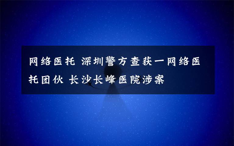 网络医托 深圳警方查获一网络医托团伙 长沙长峰医院涉案