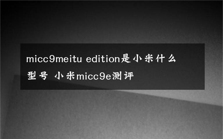 micc9meitu edition是小米什么型号 小米micc9e测评