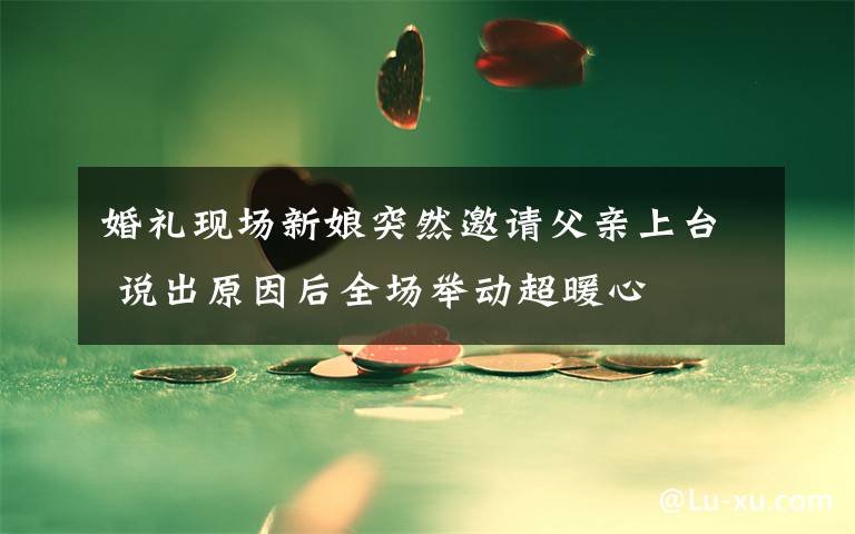 婚礼现场新娘突然邀请父亲上台 说出原因后全场举动超暖心文章配图