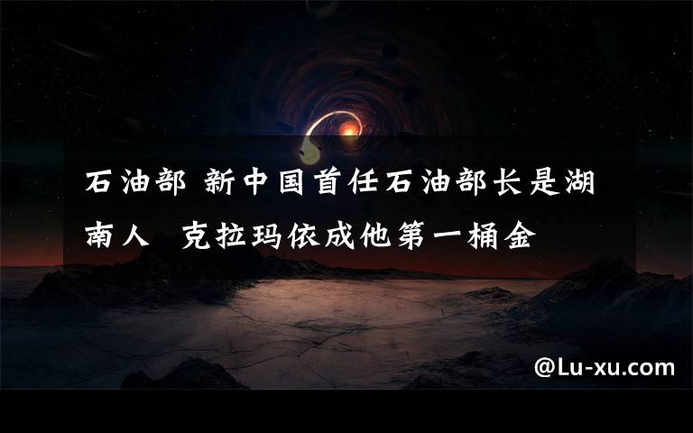 石油部 新中国首任石油部长是湖南人  克拉玛依成他第一桶金