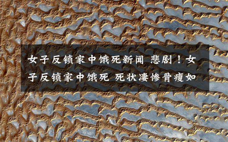 女子反锁家中饿死新闻 悲剧！女子反锁家中饿死 死状凄惨骨瘦如柴文章配图