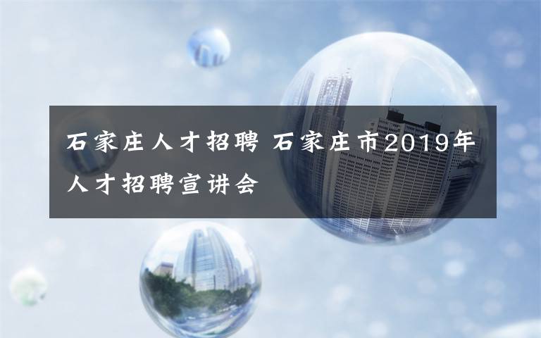 石家庄人才招聘 石家庄市2019年人才招聘宣讲会文章配图