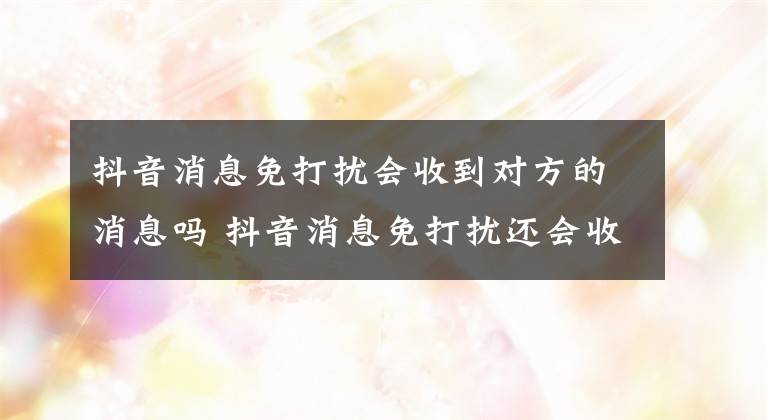 抖音消息免打扰会收到对方的消息吗 抖音消息免打扰还会收到信息吗文章配图