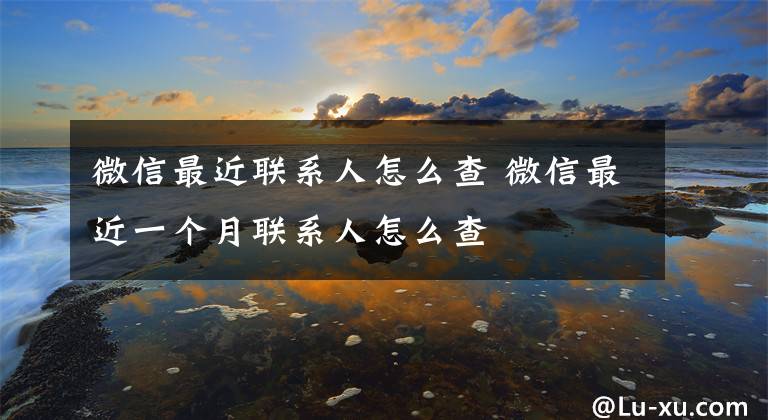 微信最近联系人怎么查 微信最近一个月联系人怎么查文章配图