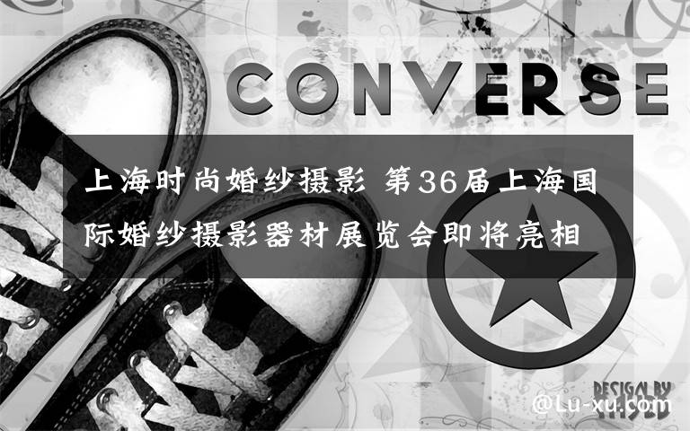 上海时尚婚纱摄影 第36届上海国际婚纱摄影器材展览会即将亮相国家会展中心（上海）文章配图