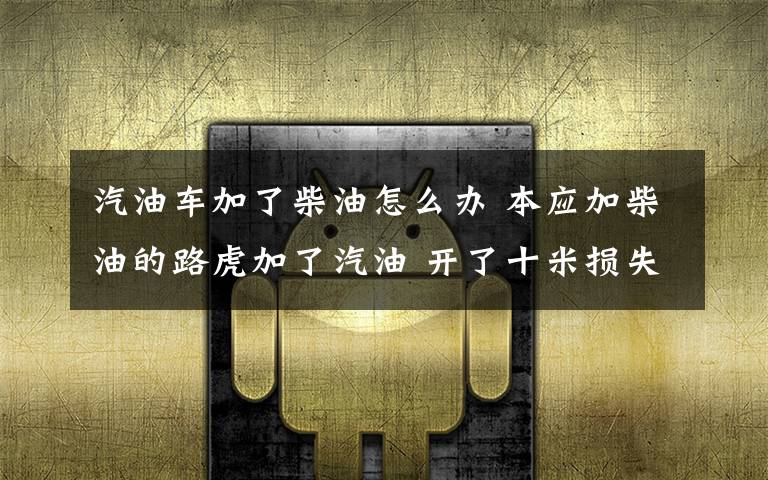 汽油车加了柴油怎么办 本应加柴油的路虎加了汽油 开了十米损失好几万