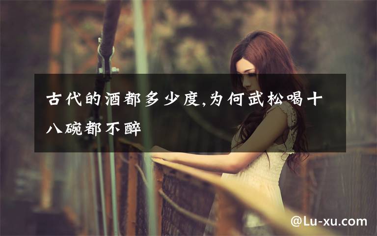 古代的酒都多少度,为何武松喝十八碗都不醉文章配图
