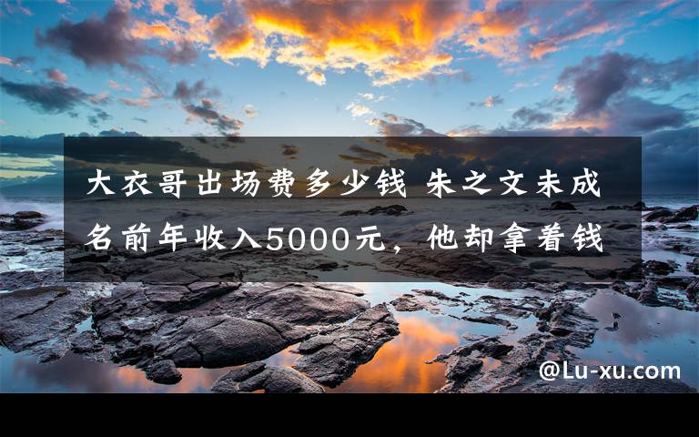 大衣哥出场费多少钱 朱之文未成名前年收入5000元，他却拿着钱做了这件事