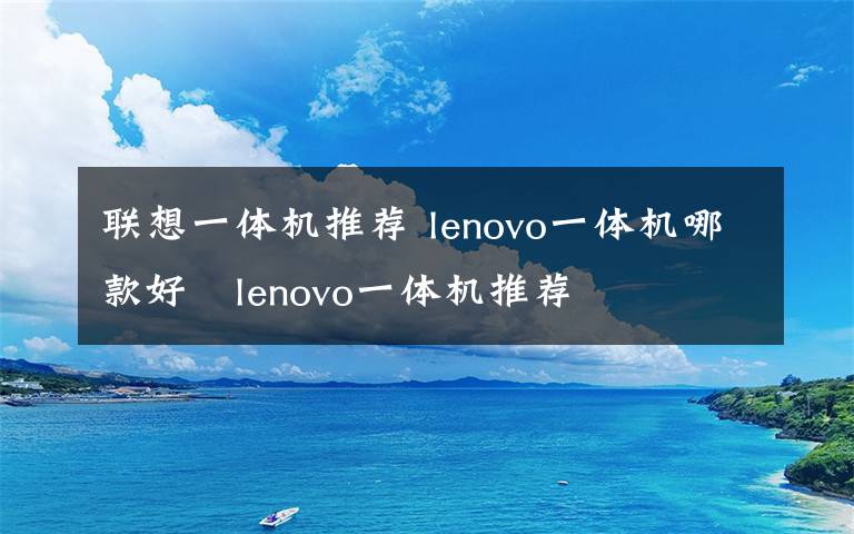 联想一体机推荐 lenovo一体机哪款好   lenovo一体机推荐文章配图