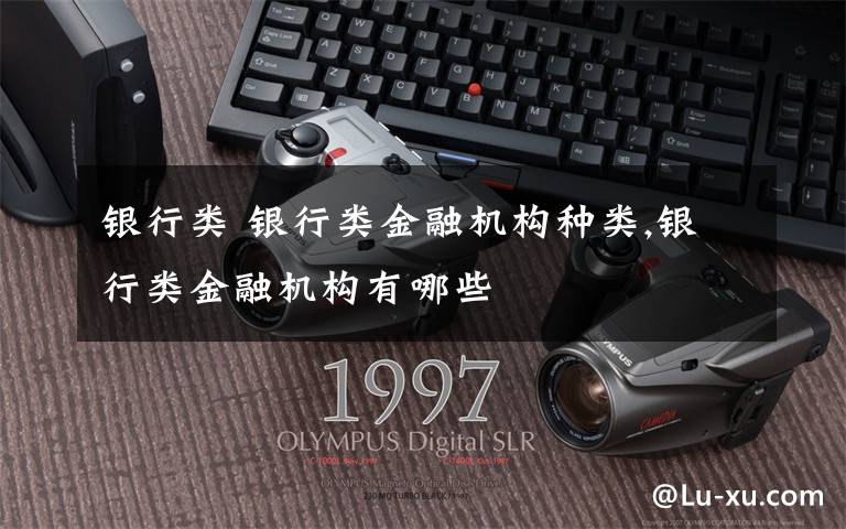 银行类 银行类金融机构种类,银行类金融机构有哪些文章配图
