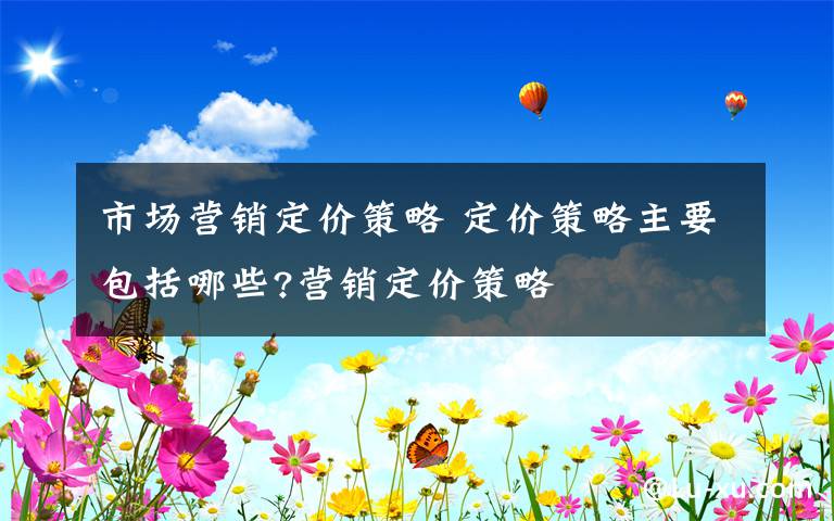 市场营销定价策略 定价策略主要包括哪些?营销定价策略文章配图